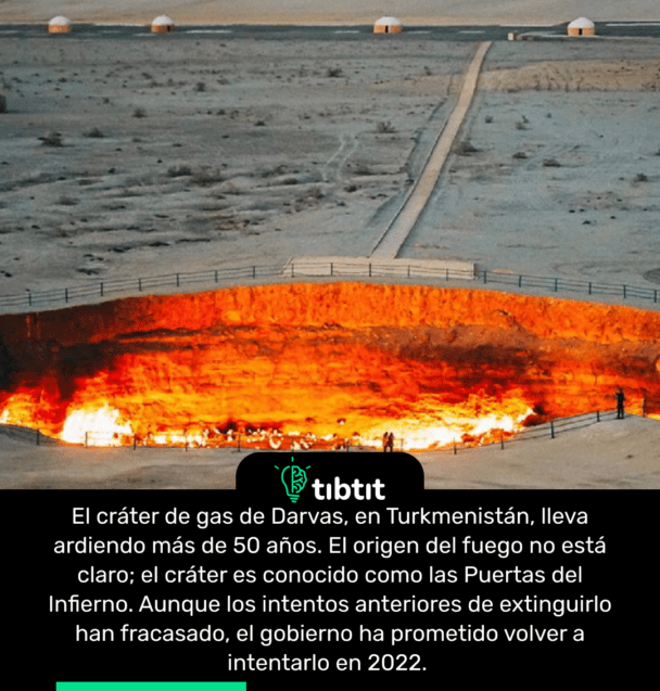 El cráter de gas de Darvas, en Turkmenistán, lleva ardiendo más de 50 años. El origen del fuego no está claro; el cráter es conocido como las Puertas del Infierno. Aunque los intentos anteriores de extinguirlo han fracasado, el gobierno ha prometido volver a intentarlo en 2022.