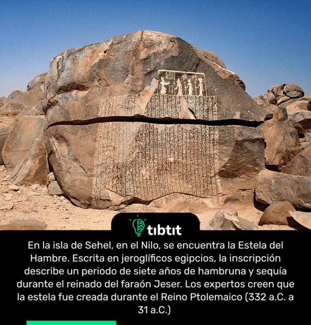 En la isla de Sehel, en el Nilo, se encuentra la Estela del Hambre. Escrita en jeroglíficos egipcios, la inscripción describe un periodo de siete años de hambruna y sequía durante el reinado del faraón Jeser. Los expertos creen que la estela fue creada durante el Reino Ptolemaico (332 a.C. a 31 a.C.)