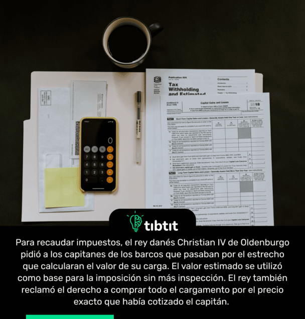 Para recaudar impuestos, el rey danés Christian IV de Oldenburgo pidió a los capitanes de los barcos que pasaban por el estrecho que calcularan el valor de su carga. El valor estimado se utilizó como base para la imposición sin más inspección. El rey también reclamó el derecho a comprar todo el cargamento por el precio exacto que había cotizado el capitán.