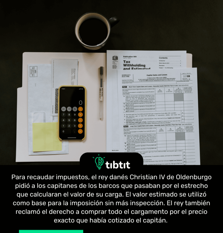 Para recaudar impuestos, el rey danés Christian IV de Oldenburgo pidió a los capitanes de los barcos que pasaban por el estrecho que calcularan el valor de su carga. El valor estimado se utilizó como base para la imposición sin más inspección. El rey también reclamó el derecho a comprar todo el cargamento por el precio exacto que había cotizado el capitán.