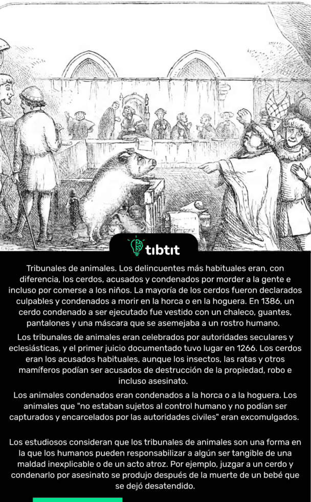Tribunales de animales. Los delincuentes más habituales eran, con diferencia, los cerdos, acusados y condenados por morder a la gente e incluso por comerse a los niños. La mayoría de los cerdos fueron declarados culpables y condenados a morir en la horca o en la hoguera. En 1386, un cerdo condenado a ser ejecutado fue vestido con un chaleco, guantes, pantalones y una máscara que se asemejaba a un rostro humano. Los tribunales de animales eran celebrados por autoridades seculares y eclesiásticas, y el primer juicio documentado tuvo lugar en 1266. Los cerdos eran los acusados habituales, aunque los insectos, las ratas y otros mamíferos podían ser acusados de destrucción de la propiedad, robo e incluso asesinato. Los animales condenados eran condenados a la horca o a la hoguera. Los animales que "no estaban sujetos al control humano y no podían ser capturados y encarcelados por las autoridades civiles" eran excomulgados. Los estudiosos consideran que los tribunales de animales son una forma en la que los humanos pueden responsabilizar a algún ser tangible de una maldad inexplicable o de un acto atroz. Por ejemplo, juzgar a un cerdo y condenarlo por asesinato se produjo después de la muerte de un bebé que se dejó desatendido.