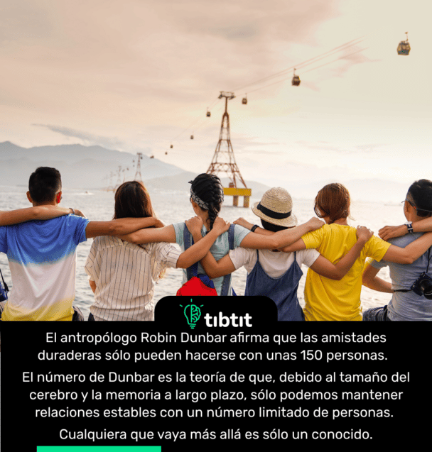 El antropólogo Robin Dunbar afirma que las amistades duraderas sólo pueden hacerse con unas 150 personas. El número de Dunbar es la teoría de que, debido al tamaño del cerebro y la memoria a largo plazo, sólo podemos mantener relaciones estables con un número limitado de personas. Cualquiera que vaya más allá es sólo un conocido.