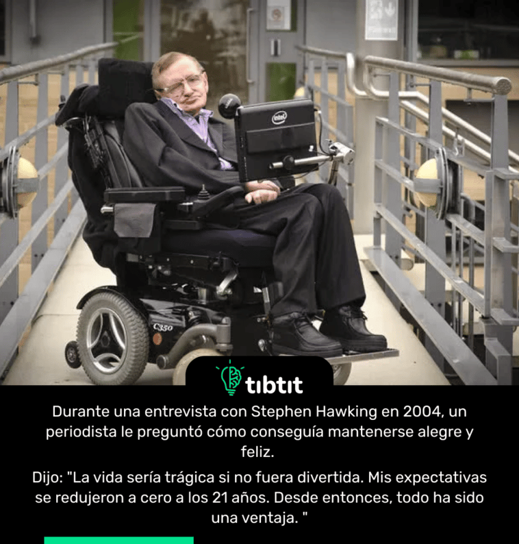 Durante una entrevista con Stephen Hawking en 2004, un periodista le preguntó cómo conseguía mantenerse alegre y feliz. Dijo: "La vida sería trágica si no fuera divertida. Mis expectativas se redujeron a cero a los 21 años. Desde entonces, todo ha sido una ventaja. "