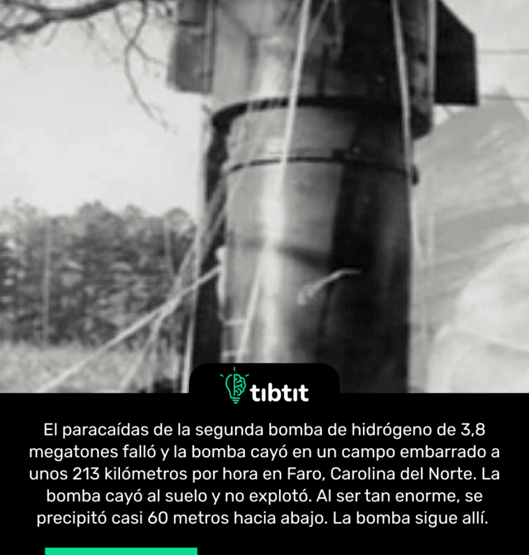 El paracaídas de la segunda bomba de hidrógeno de 3,8 megatones falló y la bomba cayó en un campo embarrado a unos 213 kilómetros por hora en Faro, Carolina del Norte. La bomba cayó al suelo y no explotó. Al ser tan enorme, se precipitó casi 60 metros hacia abajo. La bomba sigue allí.