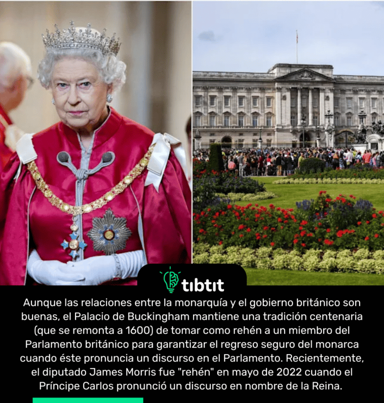 Aunque las relaciones entre la monarquía y el gobierno británico son buenas, el Palacio de Buckingham mantiene una tradición centenaria (que se remonta a 1600) de tomar como rehén a un miembro del Parlamento británico para garantizar el regreso seguro del monarca cuando éste pronuncia un discurso en el Parlamento. Recientemente, el diputado James Morris fue "rehén" en mayo de 2022 cuando el Príncipe Carlos pronunció un discurso en nombre de la Reina.