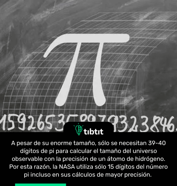 A pesar de su enorme tamaño, sólo se necesitan 39-40 dígitos de pi para calcular el tamaño del universo observable con la precisión de un átomo de hidrógeno. Por esta razón, la NASA utiliza sólo 15 dígitos del número pi incluso en sus cálculos de mayor precisión.
