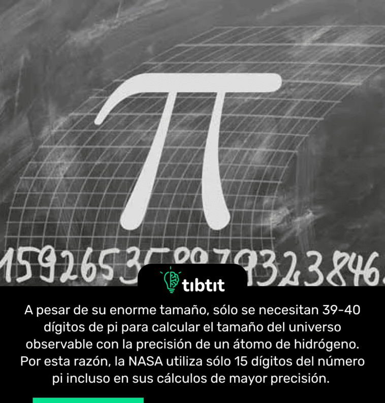 A pesar de su enorme tamaño, sólo se necesitan 39-40 dígitos de pi para calcular el tamaño del universo observable con la precisión de un átomo de hidrógeno. Por esta razón, la NASA utiliza sólo 15 dígitos del número pi incluso en sus cálculos de mayor precisión.