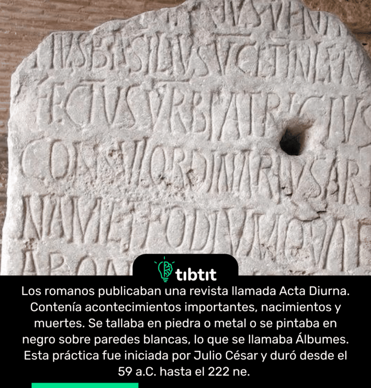 Los romanos publicaban una revista llamada Acta Diurna. Contenía acontecimientos importantes, nacimientos y muertes. Se tallaba en piedra o metal o se pintaba en negro sobre paredes blancas, lo que se llamaba Álbumes. Esta práctica fue iniciada por Julio César y duró desde el 59 a.C. hasta el 222 ne.