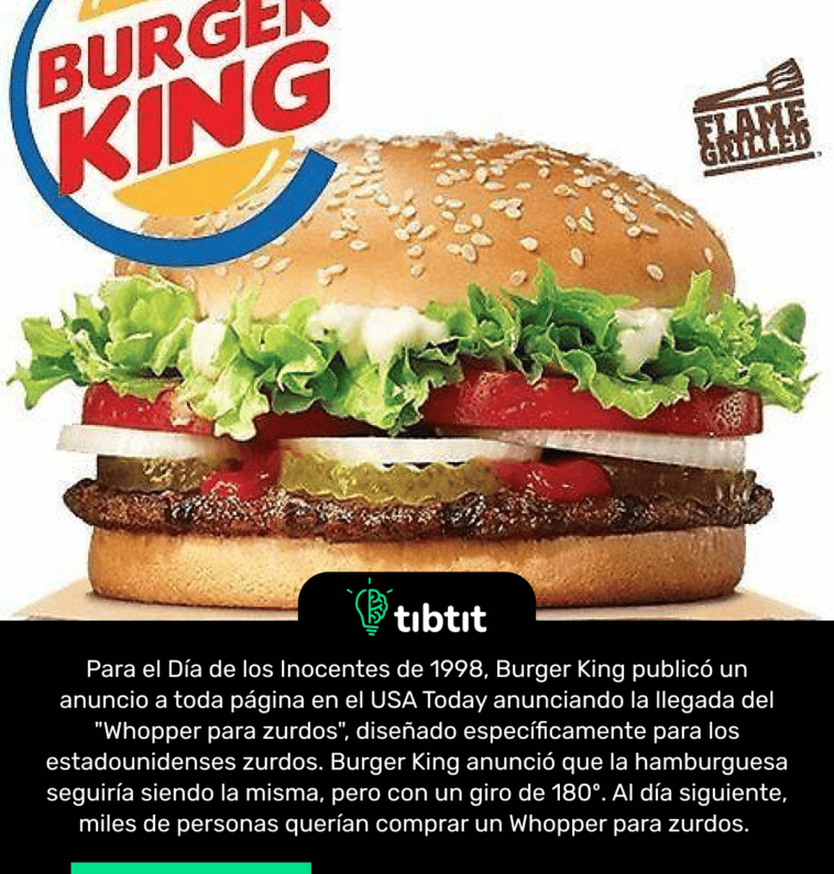 Para el Día de los Inocentes de 1998, Burger King publicó un anuncio a toda página en el USA Today anunciando la llegada del "Whopper para zurdos", diseñado específicamente para los estadounidenses zurdos. Burger King anunció que la hamburguesa seguiría siendo la misma, pero con un giro de 180º. Al día siguiente, miles de personas querían comprar un Whopper para zurdos.