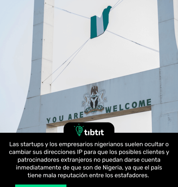 Las startups y los empresarios nigerianos suelen ocultar o cambiar sus direcciones IP para que los posibles clientes y patrocinadores extranjeros no puedan darse cuenta inmediatamente de que son de Nigeria, ya que el país tiene mala reputación entre los estafadores.