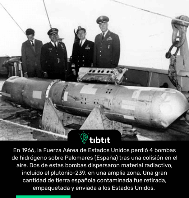 En 1966, la Fuerza Aérea de Estados Unidos perdió 4 bombas de hidrógeno sobre Palomares (España) tras una colisión en el aire. Dos de estas bombas dispersaron material radiactivo, incluido el plutonio-239, en una amplia zona. Una gran cantidad de tierra española contaminada fue retirada, empaquetada y enviada a los Estados Unidos.