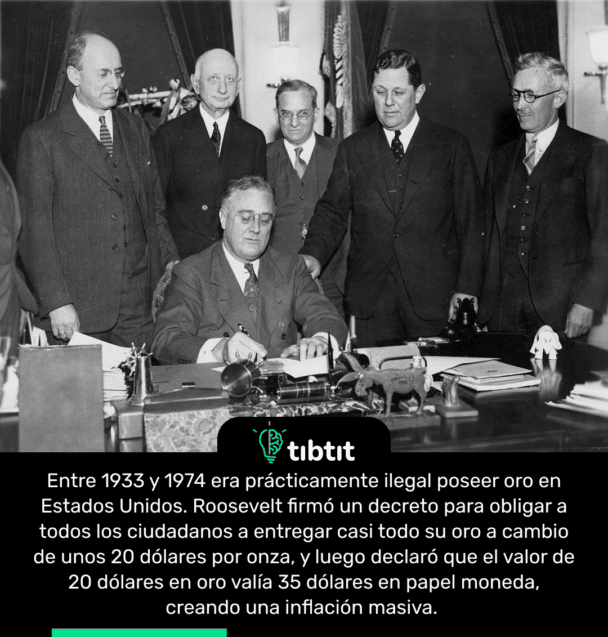 Entre 1933 y 1974 era prácticamente ilegal poseer oro en Estados Unidos. Roosevelt firmó un decreto para obligar a todos los ciudadanos a entregar casi todo su oro a cambio de unos 20 dólares por onza, y luego declaró que el valor de 20 dólares en oro valía 35 dólares en papel moneda, creando una inflación masiva.