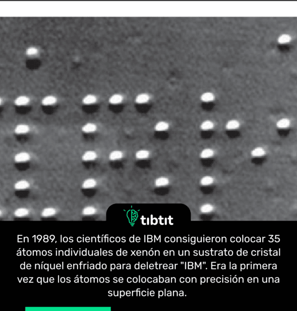 En 1989, los científicos de IBM consiguieron colocar 35 átomos individuales de xenón en un sustrato de cristal de níquel enfriado para deletrear "IBM". Era la primera vez que los átomos se colocaban con precisión en una superficie plana.
