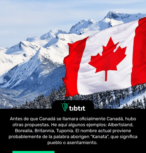 Antes de que Canadá se llamara oficialmente Canadá, hubo otras propuestas. He aquí algunos ejemplos: Albertsland, Borealia, Britannia, Tuponia. El nombre actual proviene probablemente de la palabra aborigen "Kanata", que significa pueblo o asentamiento.