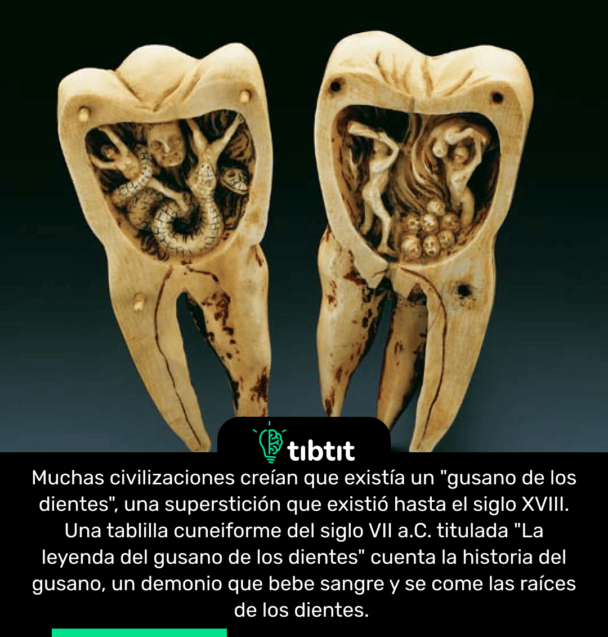 Muchas civilizaciones creían que existía un "gusano de los dientes", una superstición que existió hasta el siglo XVIII. Una tablilla cuneiforme del siglo VII a.C. titulada "La leyenda del gusano de los dientes" cuenta la historia del gusano, un demonio que bebe sangre y se come las raíces de los dientes.