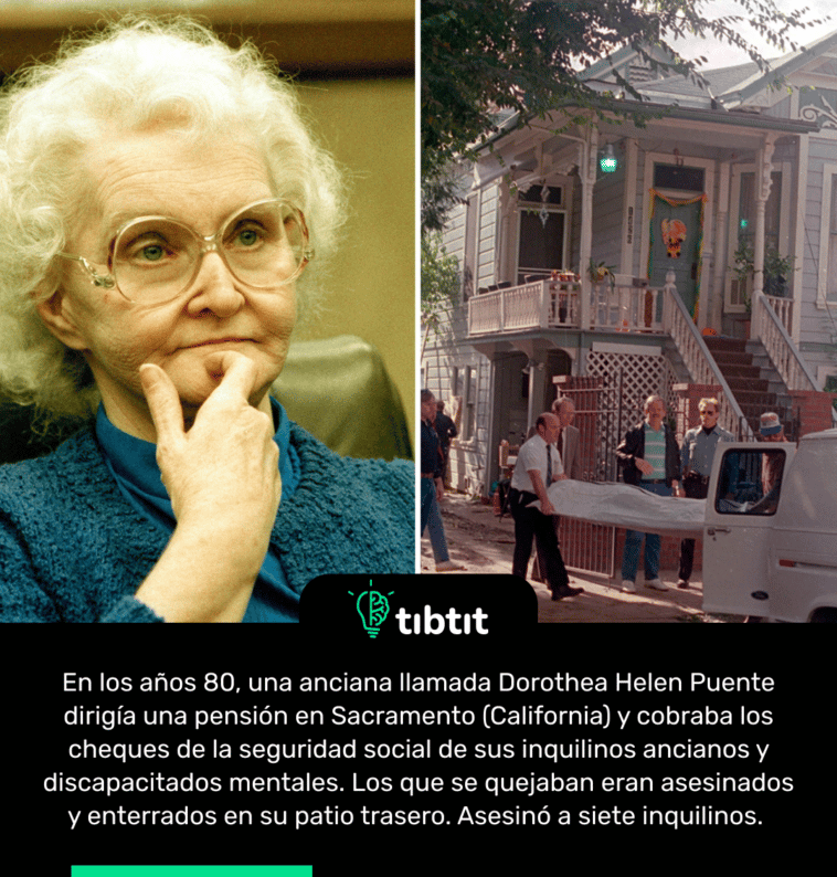 En los años 80, una anciana llamada Dorothea Helen Puente dirigía una pensión en Sacramento (California) y cobraba los cheques de la seguridad social de sus inquilinos ancianos y discapacitados mentales. Los que se quejaban eran asesinados y enterrados en su patio trasero. Asesinó a siete inquilinos.