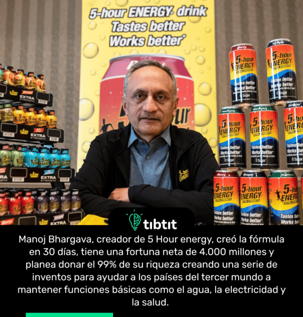 Manoj Bhargava, creador de 5 Hour energy, creó la fórmula en 30 días, tiene una fortuna neta de 4.000 millones y planea donar el 99% de su riqueza creando una serie de inventos para ayudar a los países del tercer mundo a mantener funciones básicas como el agua, la electricidad y la salud.