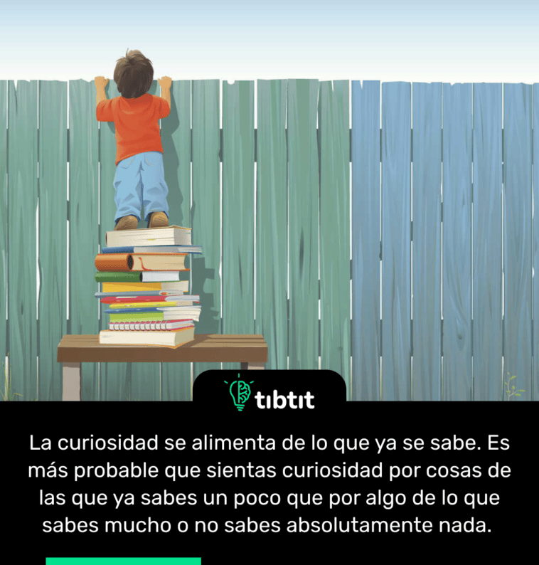 La curiosidad se alimenta de lo que ya se sabe. Es más probable que sientas curiosidad por cosas de las que ya sabes un poco que por algo de lo que sabes mucho o no sabes absolutamente nada.