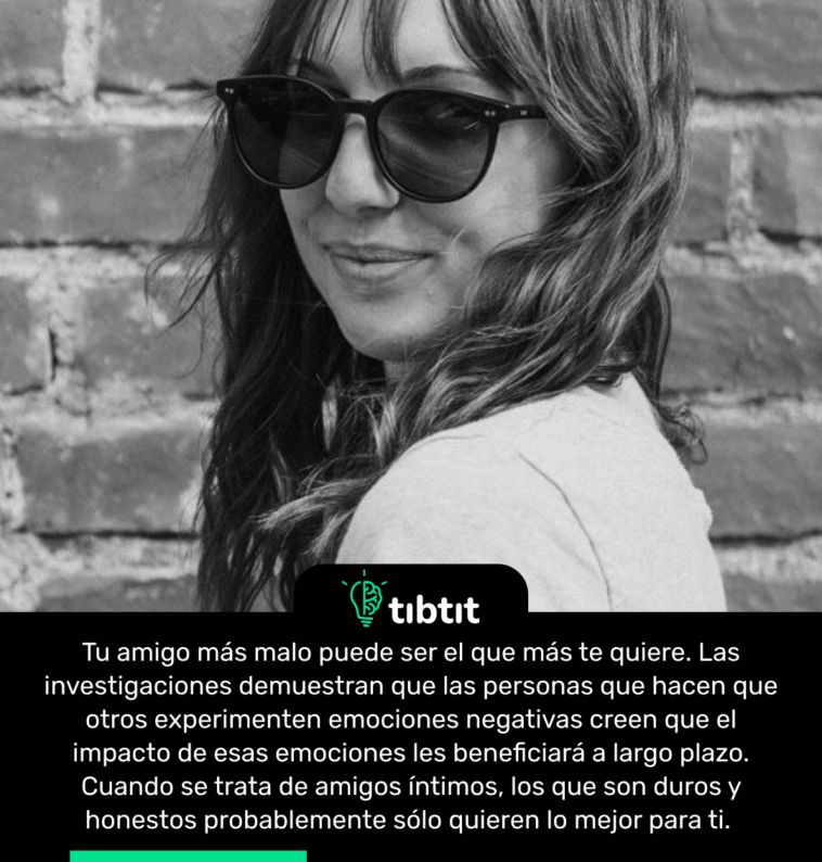 Tu amigo más malo puede ser el que más te quiere. Las investigaciones demuestran que las personas que hacen que otros experimenten emociones negativas creen que el impacto de esas emociones les beneficiará a largo plazo. Cuando se trata de amigos íntimos, los que son duros y honestos probablemente sólo quieren lo mejor para ti.