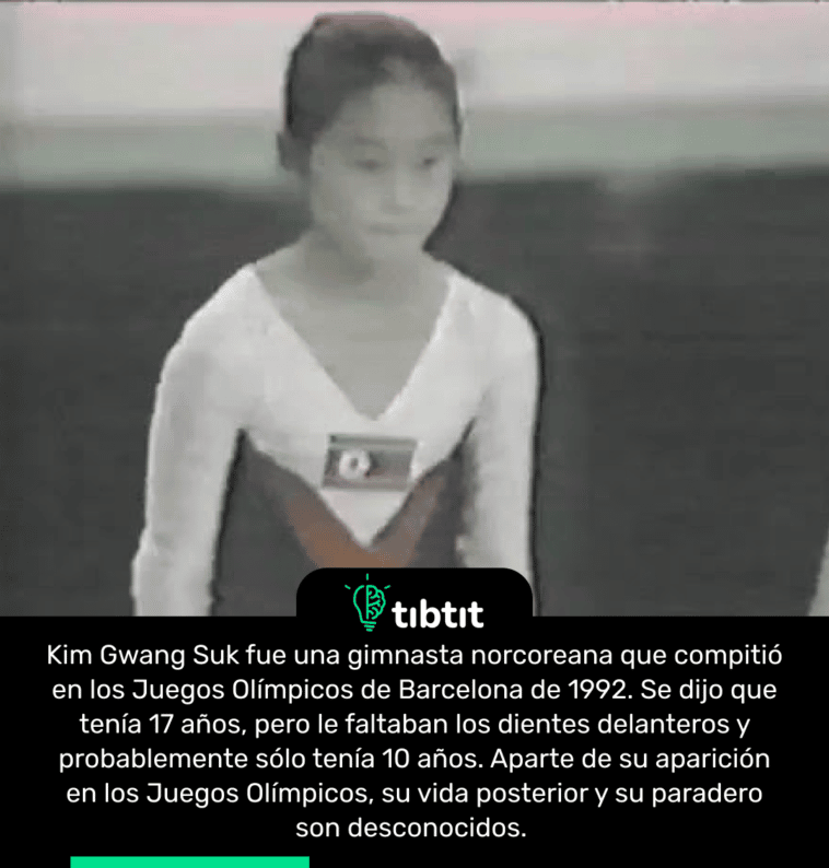 Kim Gwang Suk fue una gimnasta norcoreana que compitió en los Juegos Olímpicos de Barcelona de 1992. Se dijo que tenía 17 años, pero le faltaban los dientes delanteros y probablemente sólo tenía 10 años. Aparte de su aparición en los Juegos Olímpicos, su vida posterior y su paradero son desconocidos.