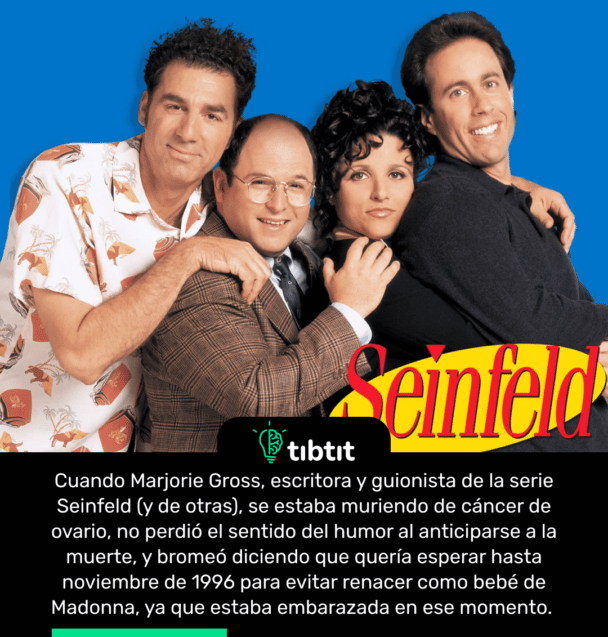 Cuando Marjorie Gross, escritora y guionista de la serie Seinfeld (y de otras), se estaba muriendo de cáncer de ovario, no perdió el sentido del humor al anticiparse a la muerte, y bromeó diciendo que quería esperar hasta noviembre de 1996 para evitar renacer como bebé de Madonna, ya que estaba embarazada en ese momento.