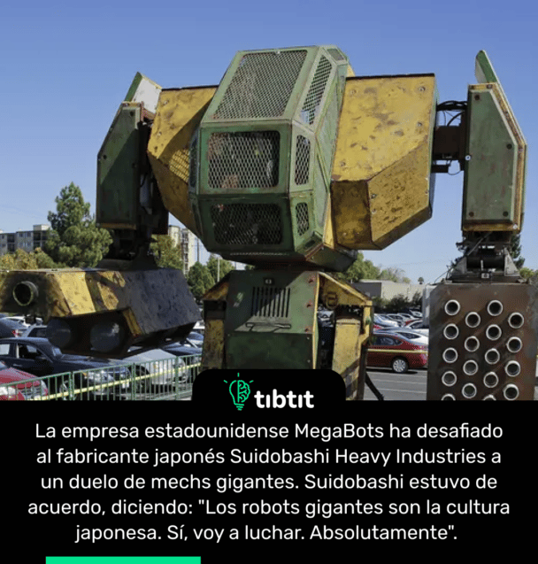 La empresa estadounidense MegaBots ha desafiado al fabricante japonĂ©s Suidobashi Heavy Industries a un duelo de mechs gigantes. Suidobashi estuvo de acuerdo, diciendo: "Los robots gigantes son la cultura japonesa. SĂ, voy a luchar. Absolutamente".