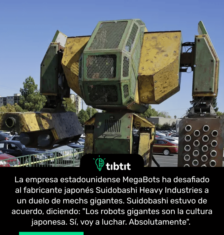 La empresa estadounidense MegaBots ha desafiado al fabricante japonés Suidobashi Heavy Industries a un duelo de mechs gigantes. Suidobashi estuvo de acuerdo, diciendo: "Los robots gigantes son la cultura japonesa. Sí, voy a luchar. Absolutamente".