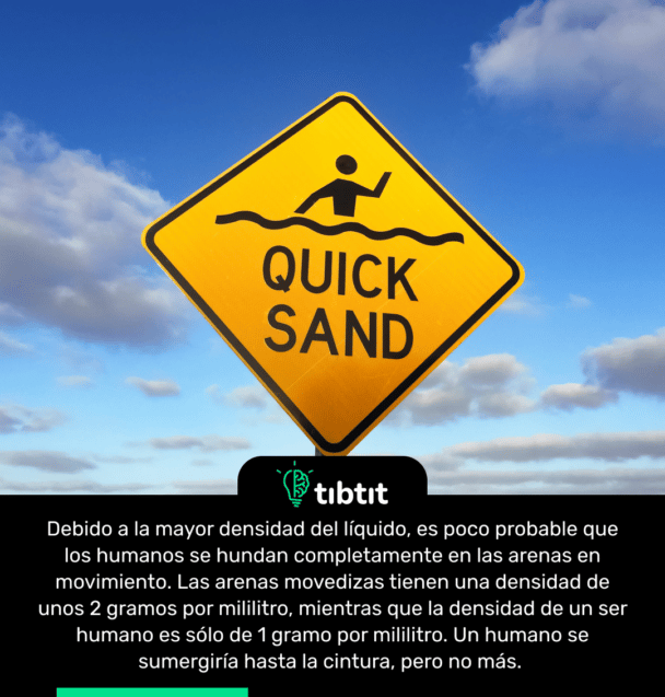 Debido a la mayor densidad del líquido, es poco probable que los humanos se hundan completamente en las arenas en movimiento. Las arenas movedizas tienen una densidad de unos 2 gramos por mililitro, mientras que la densidad de un ser humano es sólo de 1 gramo por mililitro. Un humano se sumergiría hasta la cintura, pero no más.
