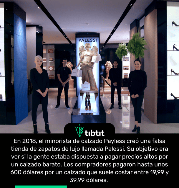 En 2018, el minorista de calzado Payless creó una falsa tienda de zapatos de lujo llamada Palessi. Su objetivo era ver si la gente estaba dispuesta a pagar precios altos por un calzado barato. Los compradores pagaron hasta unos 600 dólares por un calzado que suele costar entre 19,99 y 39,99 dólares.