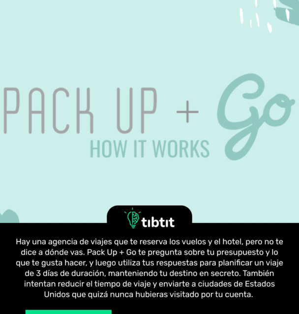 Hay una agencia de viajes que te reserva los vuelos y el hotel, pero no te dice a dónde vas. Pack Up + Go te pregunta sobre tu presupuesto y lo que te gusta hacer, y luego utiliza tus respuestas para planificar un viaje de 3 días de duración, manteniendo tu destino en secreto. También intentan reducir el tiempo de viaje y enviarte a ciudades de Estados Unidos que quizá nunca hubieras visitado por tu cuenta.