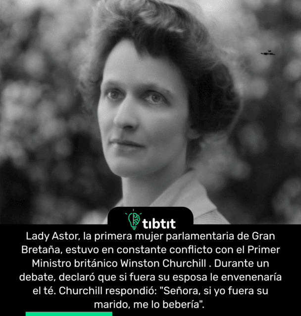 Lady Astor, la primera mujer parlamentaria de Gran Bretaña, estuvo en constante conflicto con el Primer Ministro británico Winston Churchill. Durante un debate, declaró que si fuera su esposa le envenenaría el té. Churchill respondió: "Señora, si yo fuera su marido, me lo bebería".