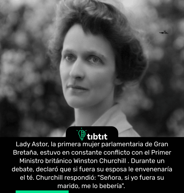 Lady Astor, la primera mujer parlamentaria de Gran Bretaña, estuvo en constante conflicto con el Primer Ministro británico Winston Churchill. Durante un debate, declaró que si fuera su esposa le envenenaría el té. Churchill respondió: "Señora, si yo fuera su marido, me lo bebería".
