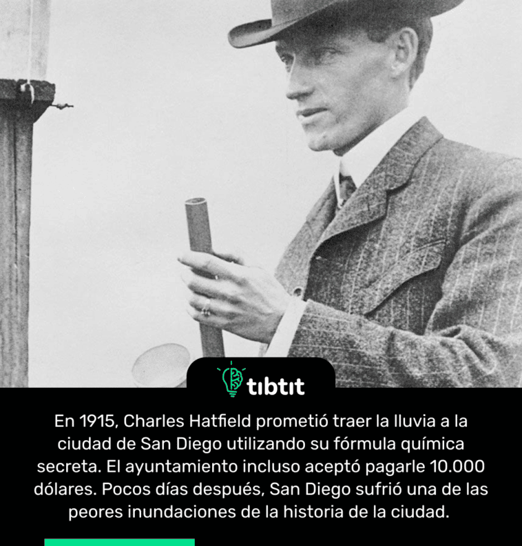 En 1915, Charles Hatfield prometió traer la lluvia a la ciudad de San Diego utilizando su fórmula química secreta. El ayuntamiento incluso aceptó pagarle 10.000 dólares. Pocos días después, San Diego sufrió una de las peores inundaciones de la historia de la ciudad.