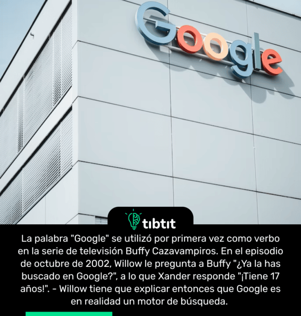 La palabra "Google" se utilizó por primera vez como verbo en la serie de televisión Buffy Cazavampiros. En el episodio de octubre de 2002, Willow le pregunta a Buffy "¿Ya la has buscado en Google?", a lo que Xander responde "¡Tiene 17 años!". - Willow tiene que explicar entonces que Google es en realidad un motor de búsqueda.
