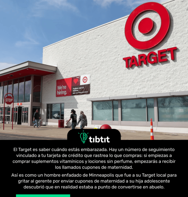 El Target es saber cuándo estás embarazada. Hay un número de seguimiento vinculado a tu tarjeta de crédito que rastrea lo que compras: si empiezas a comprar suplementos vitamínicos y lociones sin perfume, empezarás a recibir los llamados cupones de maternidad. Así es como un hombre enfadado de Minneapolis que fue a su Target local para gritar al gerente por enviar cupones de maternidad a su hija adolescente descubrió que en realidad estaba a punto de convertirse en abuelo.