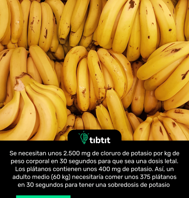 Se necesitan unos 2.500 mg de cloruro de potasio por kg de peso corporal en 30 segundos para que sea una dosis letal. Los plátanos contienen unos 400 mg de potasio. Así, un adulto medio (60 kg) necesitaría comer unos 375 plátanos en 30 segundos para tener una sobredosis de potasio