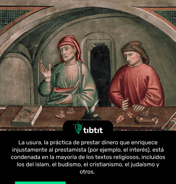 La usura, la práctica de prestar dinero que enriquece injustamente al prestamista (por ejemplo, el interés), está condenada en la mayoría de los textos religiosos, incluidos los del islam, el budismo, el cristianismo, el judaísmo y otros.
