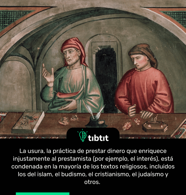 La usura, la práctica de prestar dinero que enriquece injustamente al prestamista (por ejemplo, el interés), está condenada en la mayoría de los textos religiosos, incluidos los del islam, el budismo, el cristianismo, el judaísmo y otros.