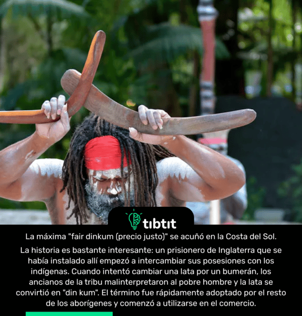 La máxima "fair dinkum (precio justo)" se acuñó en la Costa del Sol. La historia es bastante interesante: un prisionero de Inglaterra que se había instalado allí empezó a intercambiar sus posesiones con los indígenas. Cuando intentó cambiar una lata por un bumerán, los ancianos de la tribu malinterpretaron al pobre hombre y la lata se convirtió en "din kum". El término fue rápidamente adoptado por el resto de los aborígenes y comenzó a utilizarse en el comercio.