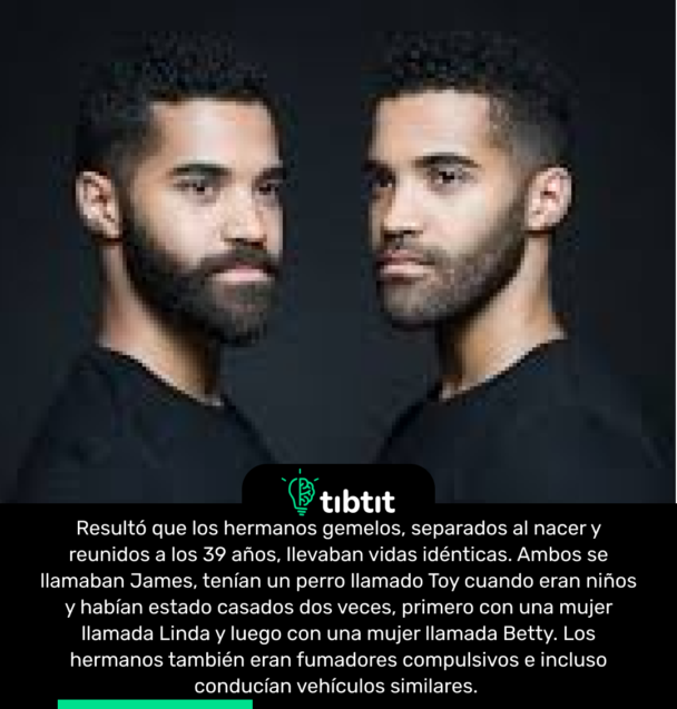 Resultó que los hermanos gemelos, separados al nacer y reunidos a los 39 años, llevaban vidas idénticas. Ambos se llamaban James, tenían un perro llamado Toy cuando eran niños y habían estado casados dos veces, primero con una mujer llamada Linda y luego con una mujer llamada Betty. Los hermanos también eran fumadores compulsivos e incluso conducían vehículos similares.