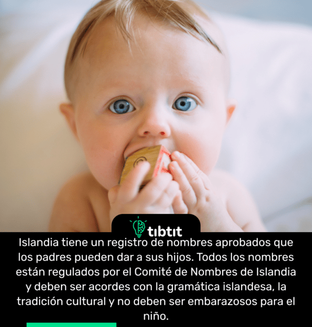 Islandia tiene un registro de nombres aprobados que los padres pueden dar a sus hijos. Todos los nombres están regulados por el Comité de Nombres de Islandia y deben ser acordes con la gramática islandesa, la tradición cultural y no deben ser embarazosos para el niño.
