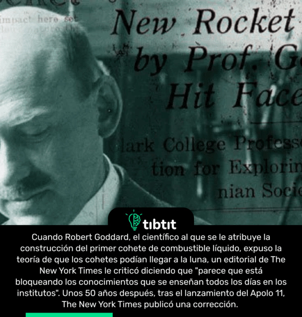 Cuando Robert Goddard, el científico al que se le atribuye la construcción del primer cohete de combustible líquido, expuso la teoría de que los cohetes podían llegar a la luna, un editorial de The New York Times le criticó diciendo que "parece que está bloqueando los conocimientos que se enseñan todos los días en los institutos". Unos 50 años después, tras el lanzamiento del Apolo 11, The New York Times publicó una corrección.