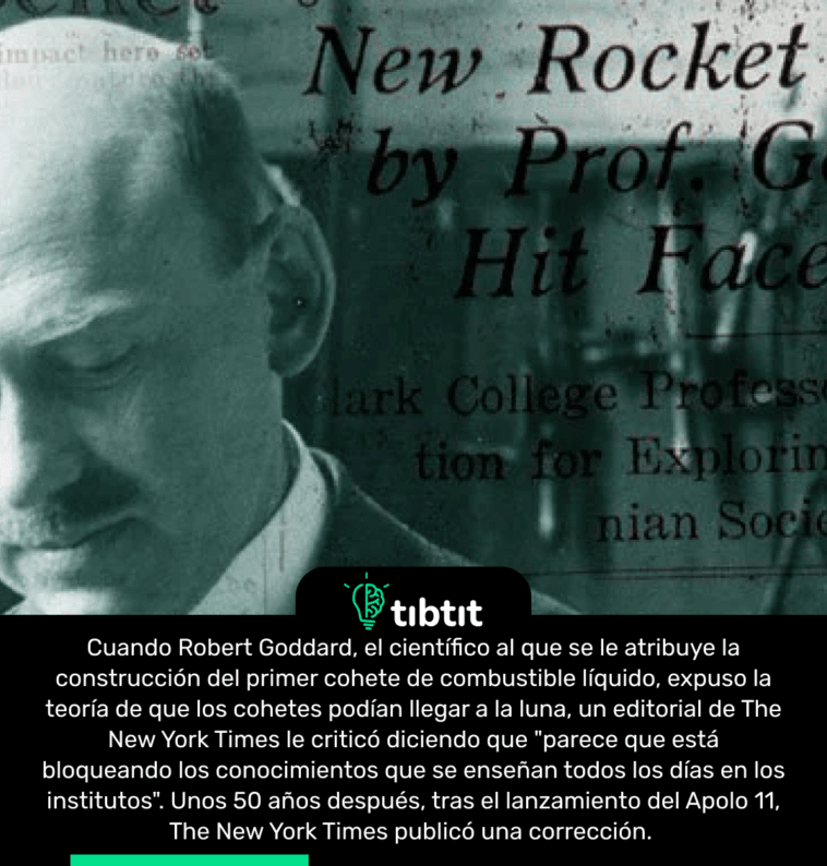 Cuando Robert Goddard, el científico al que se le atribuye la construcción del primer cohete de combustible líquido, expuso la teoría de que los cohetes podían llegar a la luna, un editorial de The New York Times le criticó diciendo que "parece que está bloqueando los conocimientos que se enseñan todos los días en los institutos". Unos 50 años después, tras el lanzamiento del Apolo 11, The New York Times publicó una corrección.