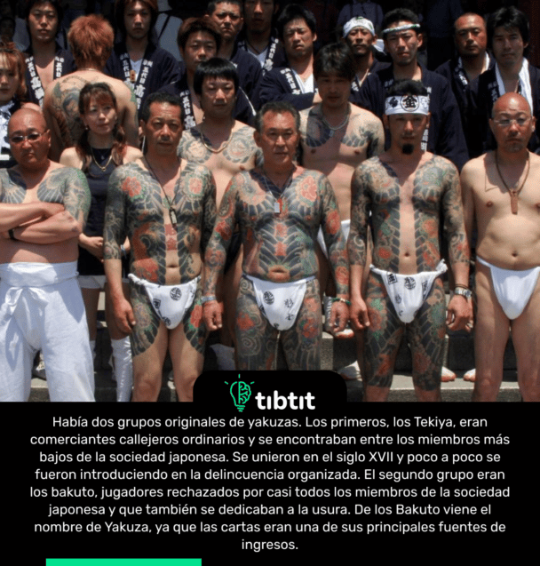 Había dos grupos originales de yakuzas. Los primeros, los Tekiya, eran comerciantes callejeros ordinarios y se encontraban entre los miembros más bajos de la sociedad japonesa. Se unieron en el siglo XVII y poco a poco se fueron introduciendo en la delincuencia organizada. El segundo grupo eran los bakuto, jugadores rechazados por casi todos los miembros de la sociedad japonesa y que también se dedicaban a la usura. De los Bakuto viene el nombre de Yakuza, ya que las cartas eran una de sus principales fuentes de ingresos.