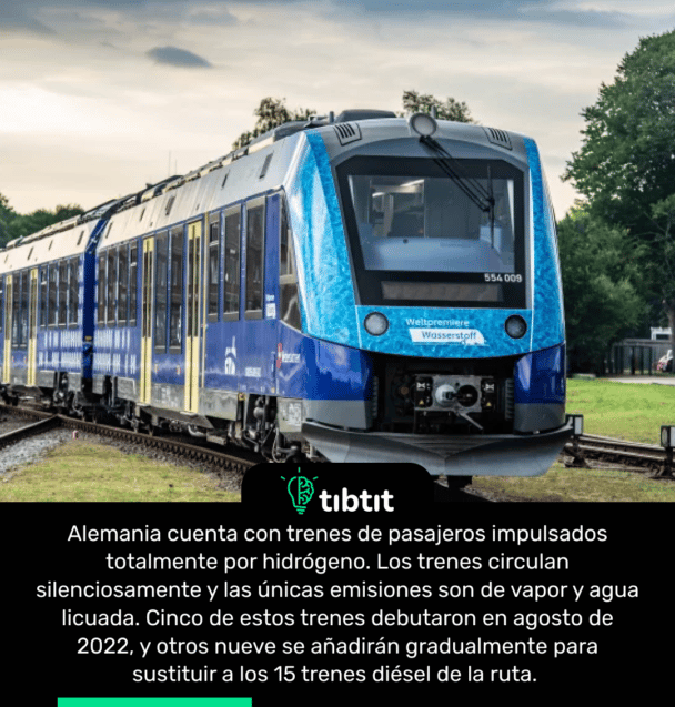 Alemania cuenta con trenes de pasajeros impulsados totalmente por hidrógeno. Los trenes circulan silenciosamente y las únicas emisiones son de vapor y agua licuada. Cinco de estos trenes debutaron en agosto de 2022, y otros nueve se añadirán gradualmente para sustituir a los 15 trenes diésel de la ruta.