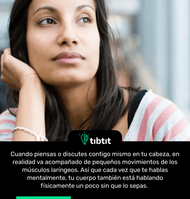 Cuando piensas o discutes contigo mismo en tu cabeza, en realidad va acompañado de pequeños movimientos de los músculos laríngeos. Así que cada vez que te hablas mentalmente, tu cuerpo también está hablando físicamente un poco sin que lo sepas.