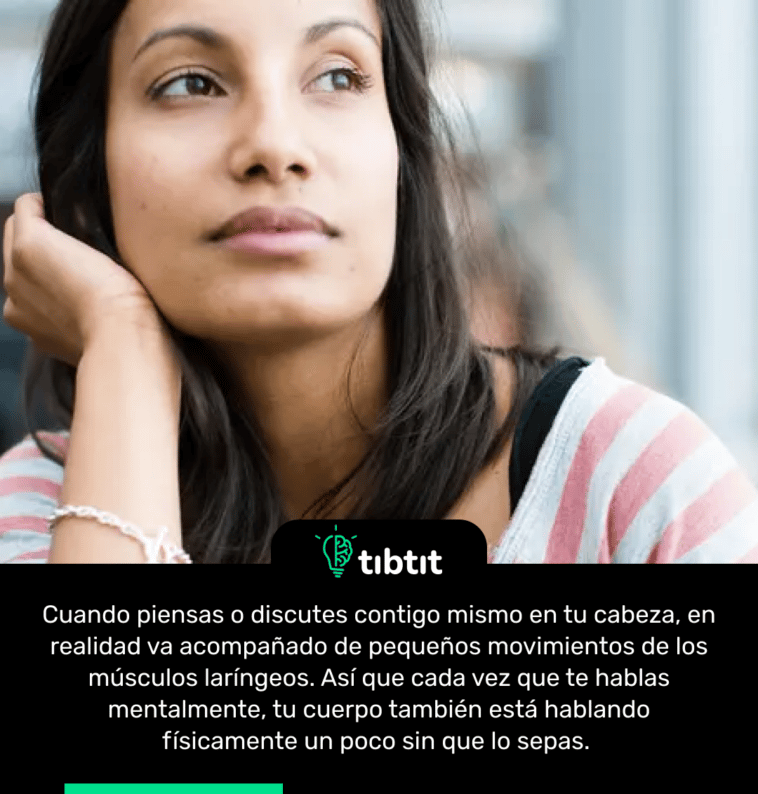 Cuando piensas o discutes contigo mismo en tu cabeza, en realidad va acompañado de pequeños movimientos de los músculos laríngeos. Así que cada vez que te hablas mentalmente, tu cuerpo también está hablando físicamente un poco sin que lo sepas.
