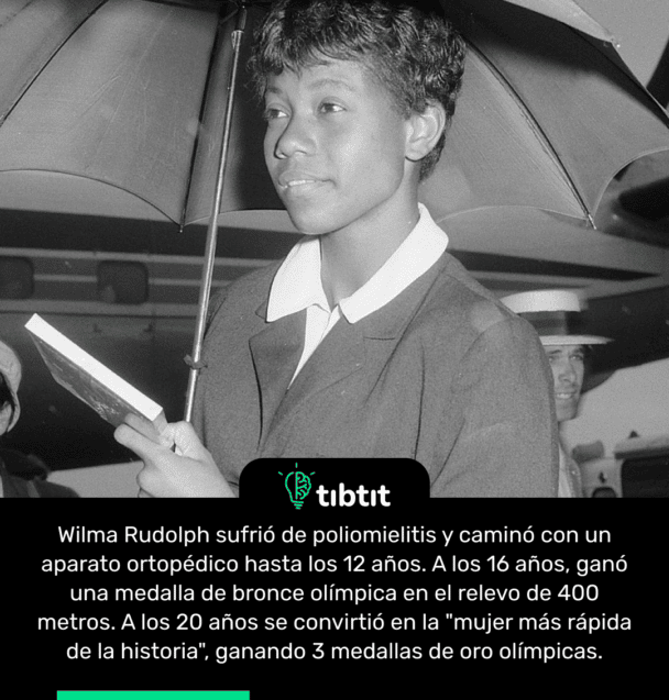 Wilma Rudolph sufrió de poliomielitis y caminó con un aparato ortopédico hasta los 12 años. A los 16 años, ganó una medalla de bronce olímpica en el relevo de 400 metros. A los 20 años se convirtió en la "mujer más rápida de la historia", ganando 3 medallas de oro olímpicas.