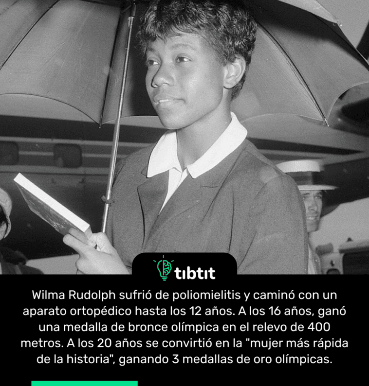 Wilma Rudolph sufrió de poliomielitis y caminó con un aparato ortopédico hasta los 12 años. A los 16 años, ganó una medalla de bronce olímpica en el relevo de 400 metros. A los 20 años se convirtió en la "mujer más rápida de la historia", ganando 3 medallas de oro olímpicas.