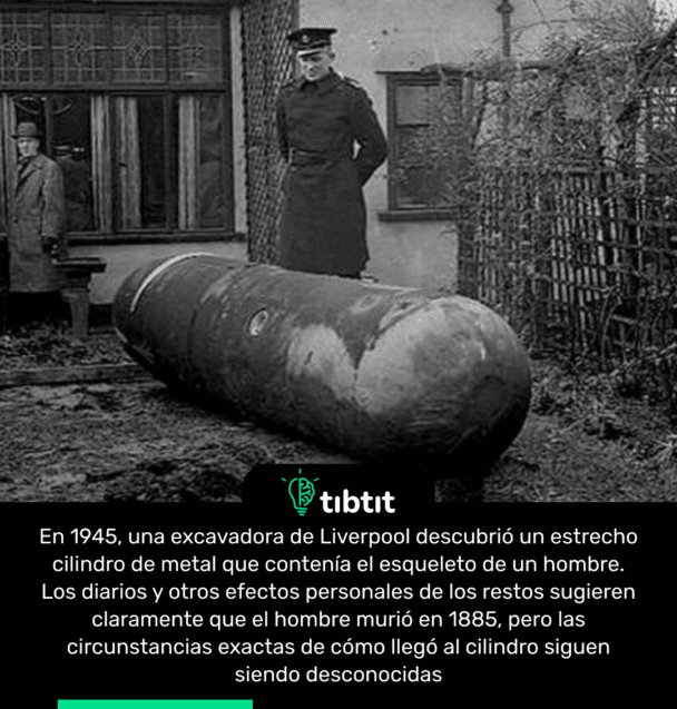 En 1945, una excavadora de Liverpool descubrió un estrecho cilindro de metal que contenía el esqueleto de un hombre. Los diarios y otros efectos personales de los restos sugieren claramente que el hombre murió en 1885, pero las circunstancias exactas de cómo llegó al cilindro siguen siendo desconocidas
